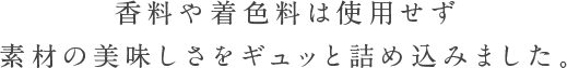 香料や着色料は使用せず 素材の美味しさをギュッと詰め込みました。